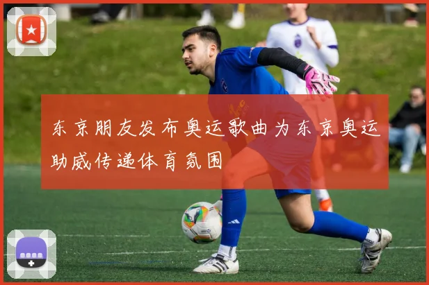 东京朋友发布奥运歌曲为东京奥运助威传递体育氛围
