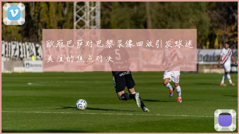 欧冠巴萨对巴黎录像回放引发球迷关注的焦点对决