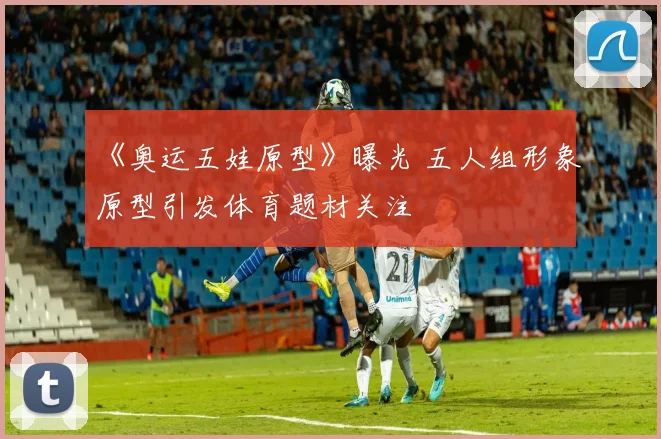 《奥运五娃原型》曝光 五人组形象原型引发体育题材关注