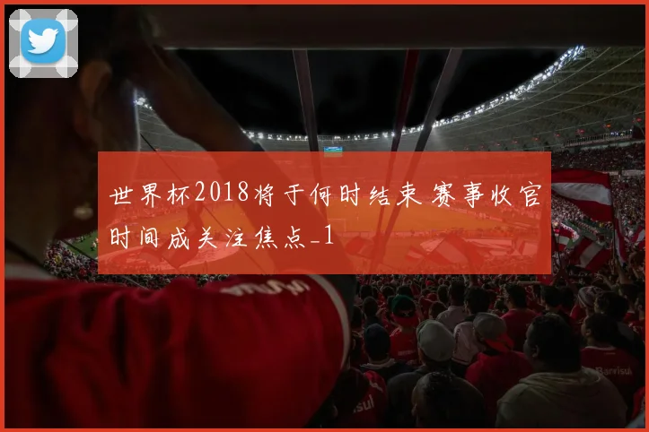 世界杯2018将于何时结束 赛事收官时间成关注焦点_1