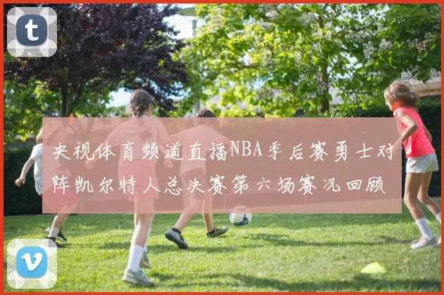 央视体育频道直播NBA季后赛勇士对阵凯尔特人总决赛第六场赛况回顾