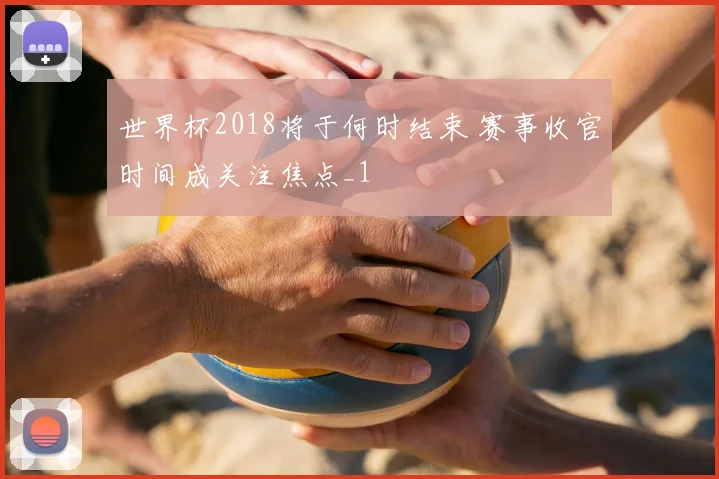世界杯2018将于何时结束 赛事收官时间成关注焦点_1