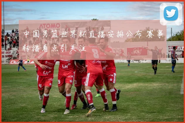 中国男篮世界杯直播安排公布 赛事转播看点引关注