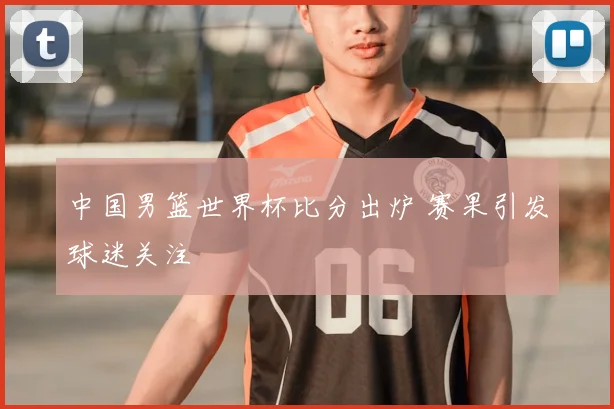 中国男篮世界杯比分出炉 赛果引发球迷关注