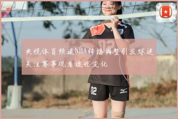 央视体育频道NBA转播调整引发球迷关注赛事观看途径变化