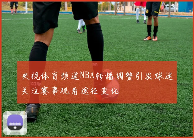 央视体育频道NBA转播调整引发球迷关注赛事观看途径变化