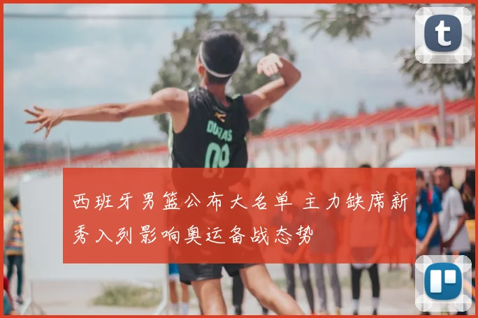 西班牙男篮公布大名单 主力缺席新秀入列影响奥运备战态势