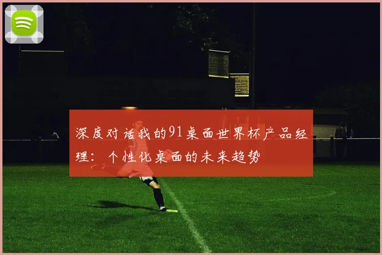 深度对话我的91桌面世界杯产品经理:个性化桌面的未来趋势