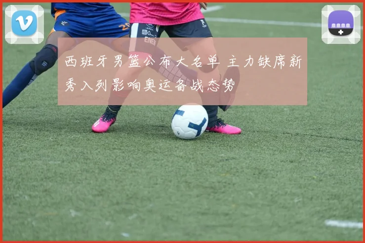 西班牙男篮公布大名单 主力缺席新秀入列影响奥运备战态势