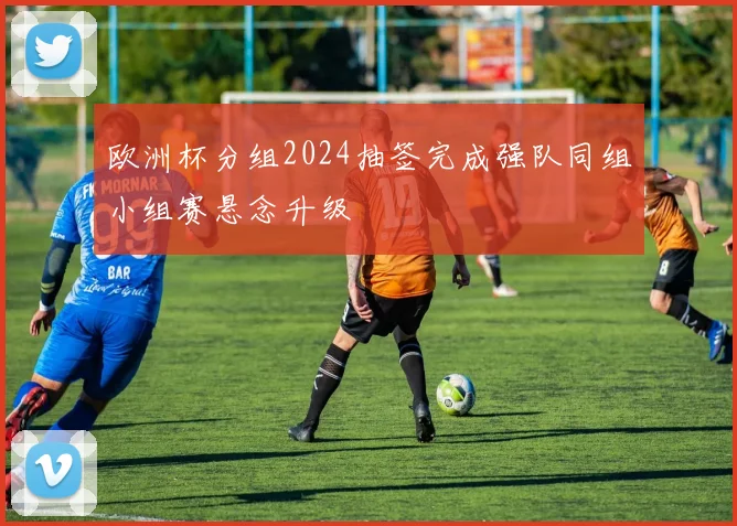 欧洲杯分组2024抽签完成强队同组小组赛悬念升级