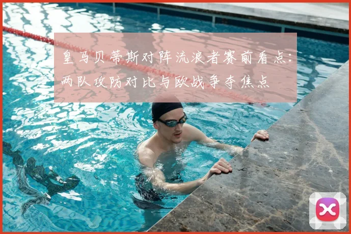 皇马贝蒂斯对阵流浪者赛前看点:两队攻防对比与欧战争夺焦点