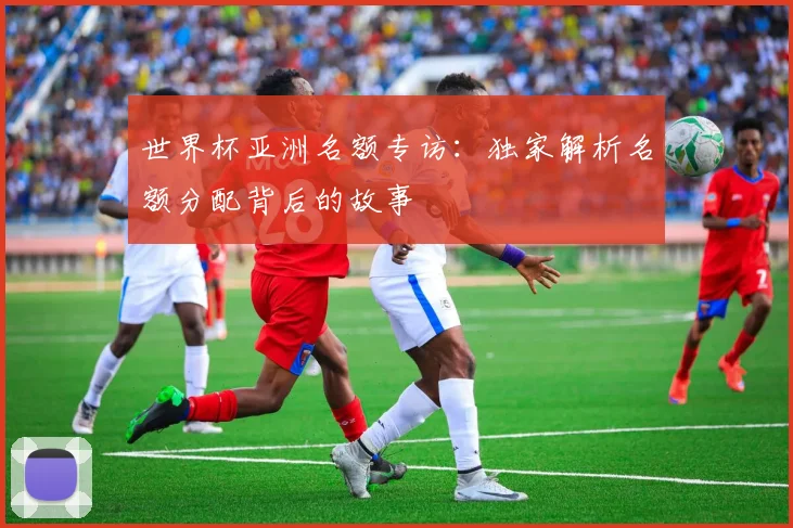 世界杯亚洲名额专访:独家解析名额分配背后的故事