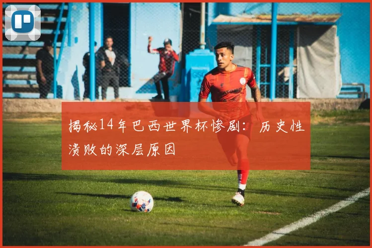 揭秘14年巴西世界杯惨剧:历史性溃败的深层原因