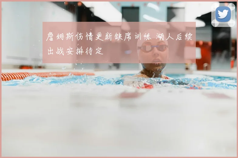 詹姆斯伤情更新缺席训练 湖人后续出战安排待定